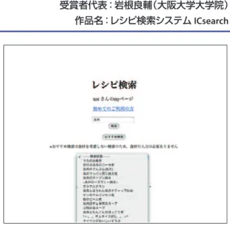図 -6　レシピ検索システム ICsearch ▌講評  作品のトップページを 図 -7 に，総合評価を以下に示す． 新規性 有用性 完成度 ビジュアル性 平均 3 2.5 4 3.5 3.25  提案者は大学院生であるが，同時にベンチャービジネ スを立ち上げて活動している．その経験がこの作品を生 むきっかけとなった．また，その経験は作品の仕上がり にも良い影響を与えている．これらの点から， Web ペ ージのデザイン性とシステムの完成度が高く評価され， ソネット賞を授与された．▌受賞の喜び  このたび，ソ