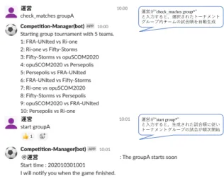 図 6 に Slack bot との対話形式による試合実行画面 を示す．運営は Slack bot との対話形式による平易な 操作で試合を実行することが可能となる． 運営 ＠運営運営 運営が“check_maches group*” と⼊⼒すると，選択されたトーナメントグループ内チームの試合順を⾃動⽣成運営が“start group*”と⼊⼒すると，⽣成された試合順に従いトーナメントグループの試合が順次開始 図 6: Slack bot との対話形式による試合実行 Interactive match exe