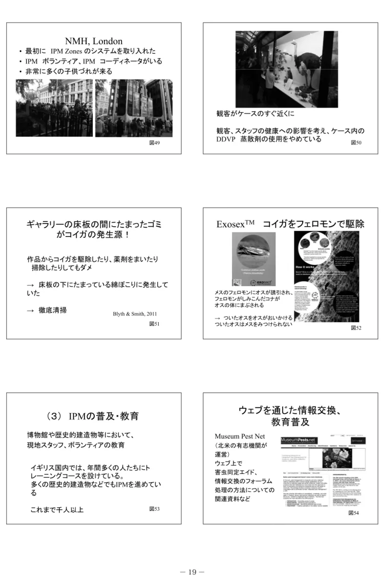 図 51 （３） IPM の普及・教育 博物館や歴史的建造物等において、 現地スタッフ、ボランティアの教育 イギリス国内では、年間多くの人たちにト レーニングコースを設けている。 多くの歴史的建造物などでも IPM を進めてい る これまで千人以上 図 53 観客がケースのすぐ近くに 観客、スタッフの健康への影響を考え、ケース内のDDVP蒸散剤の使用をやめている図50ExosexTMコイガをフェロモンで駆除メスのフェロモンにオスが誘引され、フェロモンがしみこんだコナがオスの体にまぶされる→ついたオスをオスが
