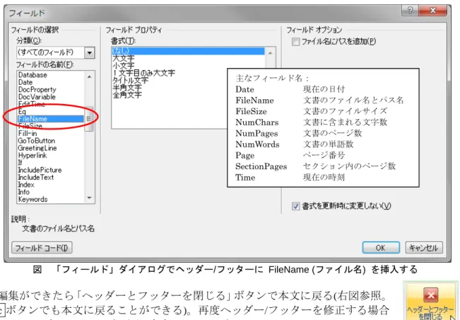図  「フィールド」ダイアログでヘッダー/フッターに FileName (ファイル名)  を挿入する  編集ができたら「ヘッダーとフッターを閉じる」ボタンで本文に戻る(右図参照。 Esc ボタンでも本文に戻ることができる)。再度ヘッダー/フッターを修正する場合 には、ヘッダー/フッター部分をダブルクリックする。  【参考】 Word 2003 以前からあるやり方で編集する場合は、挿入メニューの下のほうにある「ヘ ッダー/フッターの編集」を選択する  (前ページ右図を参照)。この場合テキストの入力箇所を教え 
