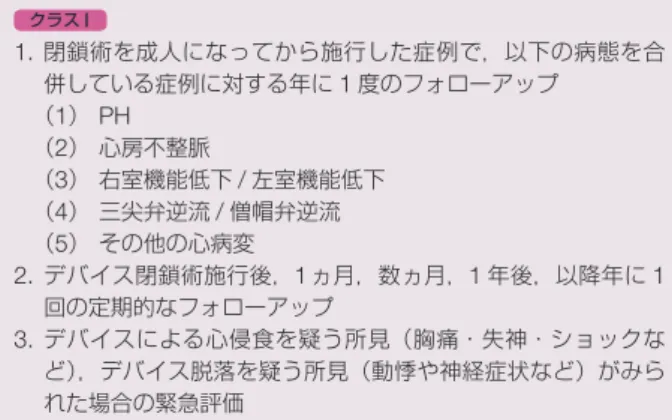 表 31 ASD 閉鎖術後のフォローアップ クラス I 1.  閉鎖術を成人になってから施行した症例で，以下の病態を合 併している症例に対する年に 1 度のフォローアップ （1） PH （2）  心房不整脈 （3）  右室機能低下 / 左室機能低下 （4）  三尖弁逆流 / 僧帽弁逆流 （5）  その他の心病変 2