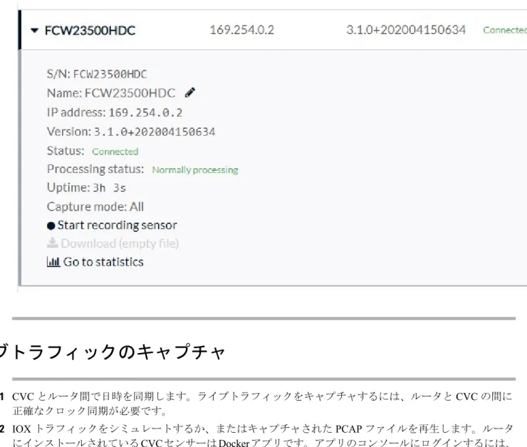 図 7 : Sensor Status ライブトラフィックのキャプチャ ステップ 1 CVC とルータ間で日時を同期します。ライブトラフィックをキャプチャするには、ルータと CVC の間に 正確なクロック同期が必要です。 ステップ 2 IOX トラフィックをシミュレートするか、またはキャプチャされた PCAP ファイルを再生します。ルータ にインストールされているCVC センサーはDocker アプリです。アプリのコンソールにログインするには、 次のコマンドを実行します。 例：