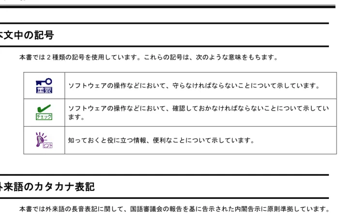 表  記  本文中の記号  本書では 2 種類の記号を使用しています。これらの記号は、次のような意味をもちます。  ソフトウェアの操作などにおいて、守らなければならないことについて示しています。  ソフトウェアの操作などにおいて、確認しておかなければならないことについて示してい ます。  知っておくと役に立つ情報、便利なことについて示しています。  外来語のカタカナ表記  本書では外来語の長音表記に関して、国語審議会の報告を基に告示された内閣告示に原則準拠しています。 ただし、OS やアプリケーションソフト