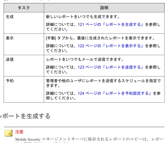 表  10-1.  レポートのタスク タスク 説明 生成 新しいレポートをいつでも生成できます。 詳細については、121 ページの「レポートを生成する」を参照し てください。 表示 [手動] タブから、最後に生成されたレポートを表示できます。 詳細については、122 ページの「レポートを表示する」を参照し てください。 送信 レポートをいつでもメールで送信できます。 詳細については、123 ページの「レポートを送信する」を参照し てください。 予約 管理者や他のユーザにレポートを送信するスケジュールを指定で