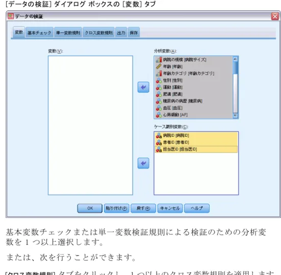 図 3-1 [データの検証] ダイアログ ボックスの [変数] タブ E 基本変数チェックまたは単一変数検証規則による検証のための分析変 数を 1 つ以上選択します。 または、次を行うことができます。 E [クロス変数規則] タブをクリックし、1 つ以上のクロス変数規則を適用します。 オプションとして、次の選択が可能です。  重複した ID や不完全な ID がないかチェックするためのケース識別変数 を 1 つ以上選択します。ケース ID 変数は、ケースごとの出力にラベル を付けるためにも使用されます。2