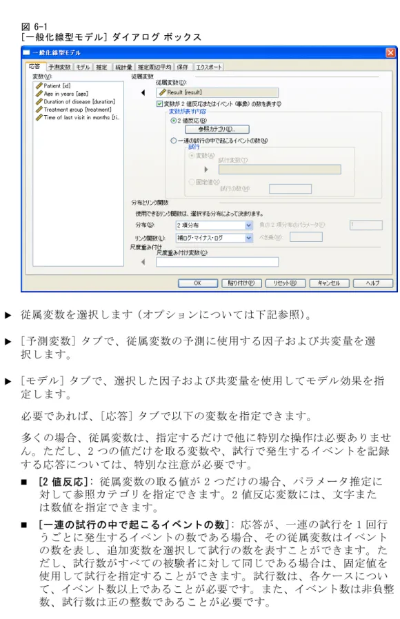 図 6-1 [一般化線型モデル] ダイアログ ボックス E 従属変数を選択します (オプションについては下記参照)。 E [予測変数] タブで、従属変数の予測に使用する因子および共変量を選 択します。 E [モデル] タブで、選択した因子および共変量を使用してモデル効果を指 定します。 必要であれば、[応答] タブで以下の変数を指定できます。 多くの場合、従属変数は、指定するだけで他に特別な操作は必要ありませ ん。ただし、2 つの値だけを取る変数や、試行で発生するイベントを記録 する応答については、特別な注