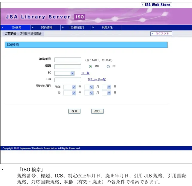 図 2-B．JSA ライブラリサーバ  ログオン後画面(ISO の場合)  ・  「ISO 検索」  規格番号、標題、ICS、制定改正年月日、廃止年月日、引用 JIS 規格、引用国際 規格、対応国際規格、状態（有効・廃止）の各条件で検索できます。  ・  「ISO 最新発行」  毎月の最新発行一覧からご覧いただけます。直近 3 ヶ月分の「最新発行」画面へ のリンクもあります。  ※ISO、IEC、BS、ASTM 規格の場合は上記のような画面になります。 
