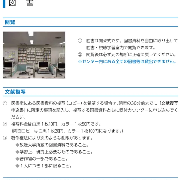 図　書 閲覧 ①　図書は開架式です。図書資料を自由に取り出して 図書・視聴学習室内で閲覧できます。 ②　閲覧後は必ず元の場所に正確に戻してください。 ※センター内にある全ての図書等は貸出できません。 文献複写 ①　図書室にある図書資料の複写（コピー）を希望する場合は、閉室の30分前までに「文献複写 申込書」 に所定の事項を記入し、複写する図書資料ともに受付カウンターに申し込んでく ださい。 ②　複写料金は白黒 1 枚10円、カラー 1 枚50円です。 （両面コピーは白黒 1 枚20円、カラー 1 枚100円