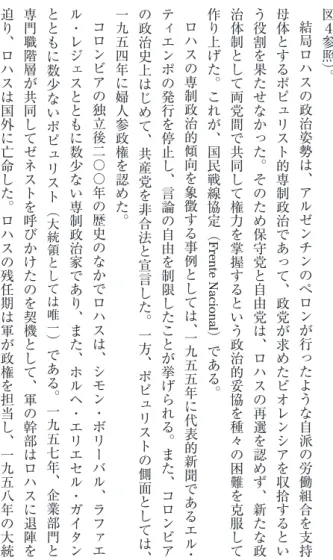 図 ４ 参 照 ︶︒結局ロハ ス の 政 治 姿 勢 は ︑ ア ル ゼ ン チ ン の ぺ ロ ン が 行 っ た よ う な 自 派 の 労 働 組 合 を 支 持母体とするポピュリスト的専制政治であって︑政党が求めたビオレンシアを収拾するという役割を果たせなかった︒そのため保守党と自由党は︑ロハスの再選を認めず︑新たな政治体制として両党間で共同して権力を掌握するという政治的妥協を種々の困難を克服して作り上げた︒これが︑国民戦線協定︵Frente Nacional︶である︒ロハスの専制政治的傾向を象徴す