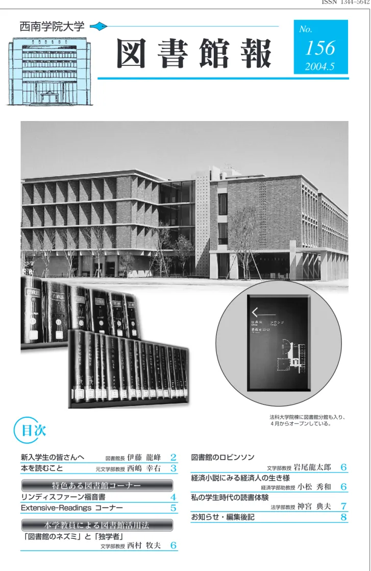 図 書 館 報 156 2004.5 目次 新入学生の皆さんへ 図書館長 伊藤 龍峰 ２ 本を読むこと 元文学部教授 西嶋 幸右 ３ 特色ある図書館コーナー リンディスファーン福音書 ４ Extensive‑Readings コーナー ５ 本学教員による図書館活用法 「図書館のネズミ」と「独学者」 文学部教授 西村 牧夫 ６ 図書館のロビンソン 文学部教授 岩尾龍太郎 ６経済小説にみる経済人の生き様経済学部助教授小松 秀和６私の学生時代の読書体験法学部教授神宮 典夫７お知らせ・編集後記８法科大学院棟に図書館