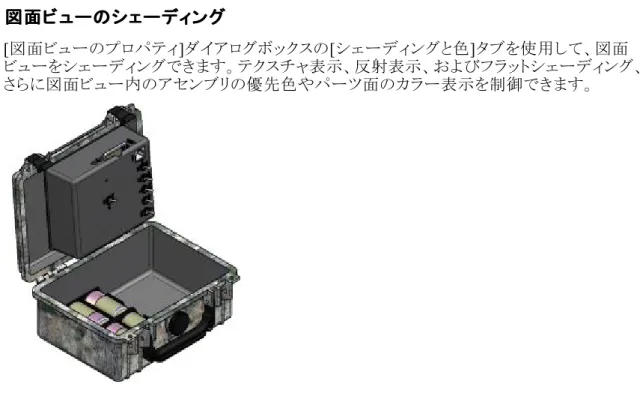 図 図 図面 面 面ビ ビュ ビ ュ ュー ー ーの の のシ シ シェ ェ ェー ーデ ー ディ デ ィ ィン ング ン グ グ [ 図面ビューのプロパティ ] ダイアログボックスの [ シェーディングと色 ] タブを使用して、図面 ビューをシェーディングできます。テクスチャ表示、反射表示、およびフラットシェーディング、 さらに図面ビュー内のアセンブリの優先色やパーツ面のカラー表示を制御できます。 また、図面ビューの[定義を編集]コマンドバー、[断面]コマンドバー、および[主投影 ]コマン ドバーに備わっ