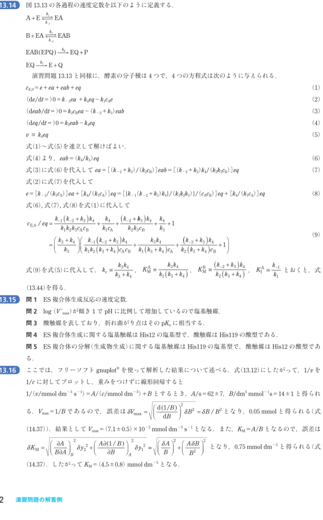 図 13.13 の 各過程 の 速度定数 を 以下 のように 定義 する ． A E EA B EA EAB EAB EPQ++−−kkkk k1122() 33 4 + + EQ PEQkE Q 演習問題 13.13 と 同様 に ，酵素 の 分子種 は 4 つで ，4 つの 方程式 は 次 のように 与 えられる ． c E,0 ＝e＋ea＋eab＋eq     （1） （ de/dt ＝） 0 ＝ k −1 ea  ＋ k 4 eq − k 1 c A e   （ 2 ）