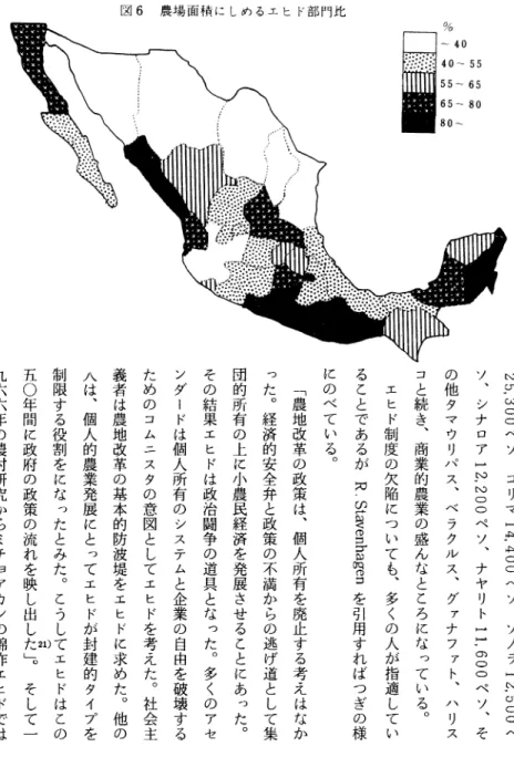 図 6 農場 面積 に しめ るエ ヒ ド部 門比 2 5 . 3 0 0 ペ ソ ' コ ‑ マ ) 4 . 4 0 0 ペ ソ ' ソ ノ ラ ) 2 , 5 0 0 ペソ'シナロア)2.200ペソ'ナヤリトtt.600ペソ'その他タマウリパス'ベラクルス､グァナファト'ハ‑ スコと続き'商業的農業の盛んなところになっている｡エヒド制度の欠陥についても､多‑の人が指適していることであるがR.Stavenhagenを引用すればつぎの様にのべている｡｢農地改革の政策は'個人所有を廃止する考えはなかった｡経済