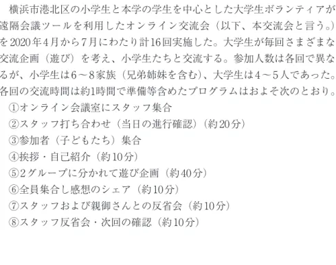 図 1　オンライン交流会の様子（パソコン画面）2　「小学生と大学生のオンライン交流会」について2.1　概要 　横浜市港北区の小学生と本学の学生を中心とした大学生ボランティアが 遠隔会議ツールを利用したオンライン交流会（以下、本交流会と言う。）を2020年4月から7月にわたり計16回実施した。大学生が毎回さまざまな交流企画（遊び）を考え、小学生たちと交流する。参加人数は各回で異なるが、小学生は6～8家族（兄弟姉妹を含む）、大学生は4～5人であった。各回の交流時間は約1時間で準備等含めたプログラムはおよそ次のと