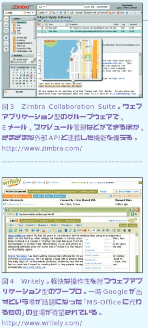 図 3 Zimbra  Collaboration  Suite。ウェブ アプリケーション型のグループウェアで、 E メール、スケジュール管理などができるほか、 さまざまな外部 API と連携した機能を備える。 http://www.zimbra.com/ 図 4 Writely。軽快な操作性を持つウェブアプ リケーション型のワープロ。一時 Google が出 すという噂が話題になった「MS-Office に代わ るもの」の登場が待望されている。 http://www.writely.com/Ajax が示