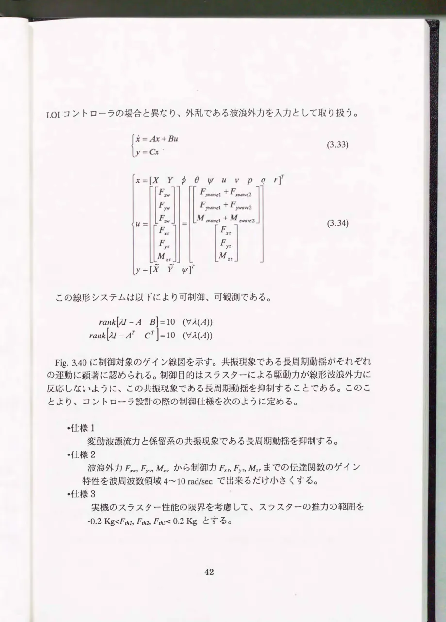 Fig. 3.40に制御対象のゲイン線図を示す。 共振現象である長周期動揺がそれぞれ の運動に顕著に認められる。制御目的はスラスターによる駆動力が線形波浪外力に 反応しないように、この共振現象である長周期動揺を抑制することである。このこ とより、 コントローラ設計の際の制御仕様を次のように定める。 -仕様1 変動波漂流力と係留系の共振現象である長周期動揺を抑制する0 ・仕様2 波浪外力F;cw，Fyw， Mzwから制御力FxnFyn Mーまでの伝達関数のゲイン 特性を波周波数領域4""