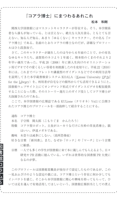 図 書 館 コ ラ ム 6 『コアラ博士』にまつわるあれこれ 松本 和剛  関西大学図書館にはマスコットキャラクターが存在する。そう、本学関係者なら誰もが知っている、とは言えない、絶大な人気を誇る、ともとても言えない、知る人ぞ知る、あまり「ゆるくない」キャラクター、その名も『コアラ博士』である。名前のとおりコアラの博士なのだが、詳細なプロフィールはひと段落後で。 さて、このキャラクターが誕生したのは今から 6 年前のことで、かの有名なゆるキャラたち、滋賀県のネコより 1 年遅く、熊本県のくまのそれより 2年