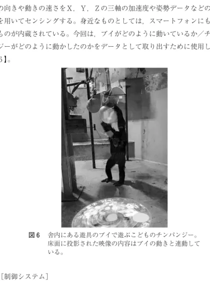 図 舎内にある遊具のブイで遊ぶこどものチンパンジー。 床面に投影された映像の内容はブイの動きと連動して いる。 によっても様々な反応を引き起こすことを目指した。加速度センサーはものの向きや動きの速さをＸ，Ｙ，Ｚの三軸の加速度や姿勢データなどの測定値を用いてセンシングする。身近なものとしては，スマートフォンにも同様のものが内蔵されている。今回は，ブイがどのように動いているか／チンパンジーがどのように動かしたのかをデータとして取り出すために使用した【図】。 ［制御システム］ 全体の制御は，用途に応じて動作する 