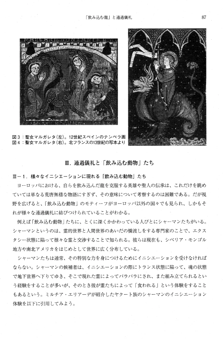 図 3 :  聖女マルガレタ（左）。 1 2 世紀スペインのテンペラ画 図 4 :  聖女マルガレタ（右）。北フランスの 1 3 世紀の写本より m .  通過儀礼と「飲み込む動物」たち I I I ー 1.  様々なイニシエーションに現れる「飲み込む動物」たち ヨーロッパにおける、自らを飲み込んだ龍を克服する英雄や聖人の伝承は、これだけを眺め ていては単なる荒唐無稽な物語にすぎず、その意味について考察するのは困難である。だが視 野を広げると、「飲み込む動物」のモティーフがヨーロッパ以外の国々でも見られ、し