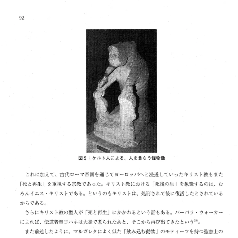 図 5:  ケルト人による、人を食らう怪物像 これに加えて、古代ローマ帝国を通じてヨーロッパヘと浸透していったキリスト教もまた 「死と再生」を重視する宗教であった。キリスト教における「死後の生」を象徴するのは、む ろんイエス・キリストである。というのもキリストは、処刑されて後に復活したとされている からである。 さらにキリスト教の聖人が「死と再生」にかかわるという話もある。バーバラ・ウォーカー によれば、伝道者聖ヨハネは大釜で煮られたあと、そこから再び出てきたという 3 5 ) 。 また前述したように、マル