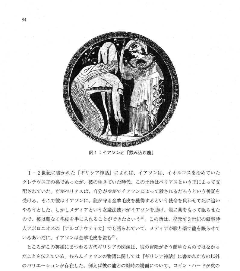 図 1 :  イアソンと「飲み込む龍」 1  ‑2 世紀に書かれた『ギリシア神話』によれば、イアソンは、イオルコスを治めていた クレテウス王の孫であったが、彼の生きていた時代、この土地はペリアスという王によって支 配されていた。だがペリアスは、自分がやがてイアソンによって殺されるだろうという神託を 受ける。そこで彼はイアソンに、龍が守る金羊毛皮を獲得するという使命を負わせて死に追い やろうとした。しかしメデイアという女魔法使いがイアソンを助け、龍に薬をもって眠らせた ので、彼は難なく毛皮を手に入れることがで