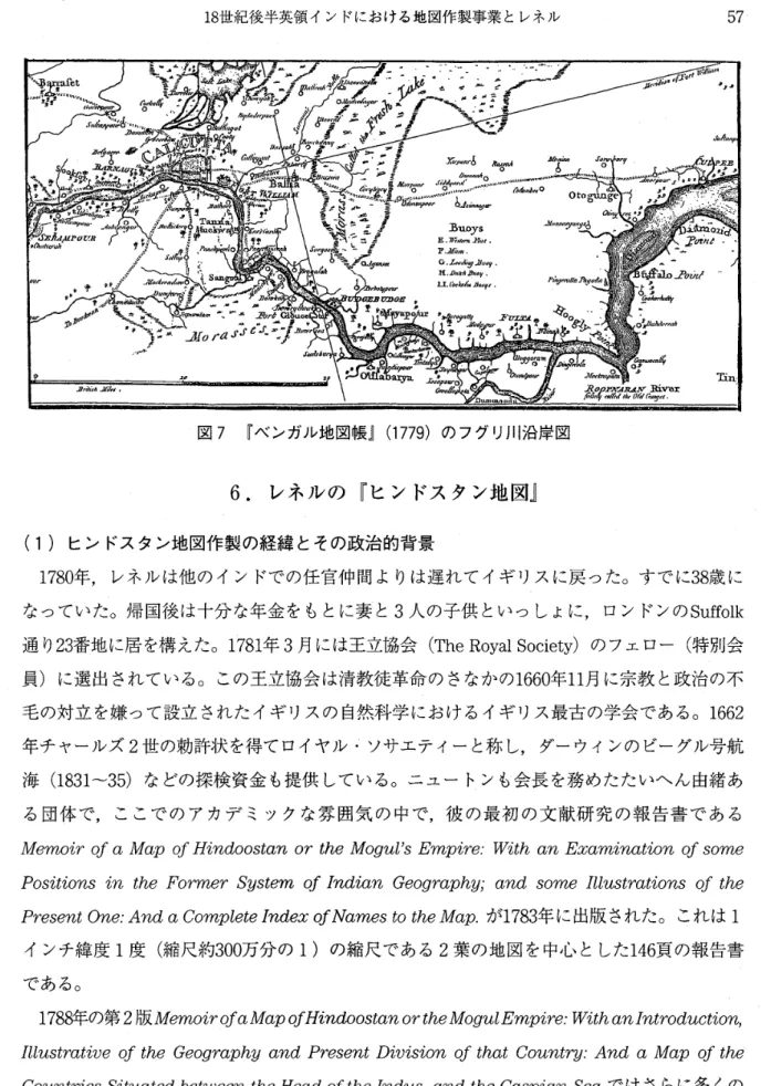 図 7 『ベンガル地図帳』 ( 1 7 7 9 ) のフグリ川沿岸図 6  .  レ ネ ル の 『 ヒ ン ド ス タ ン 地 図 』 (1) ヒンドスタン地図作製の経緯とその政治的背景 1 7 8 0 年， レ ネルは 他 の イン ド での 任 官仲間よりは遅れてイ ギ リスに 戻 った。 す でに 3 8 歳に なっていた。帰国後は十分な年金をもとに妻と 3 人の子供といっしょに，ロンドンの S u f f o l k 通り 2 3 番地に居を構えた。 1 7 8 1 年 3 月には王立協会 ( T