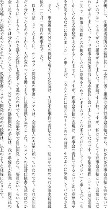 表 現 に は ︑ 法 規 担 当 箇 所 の 庶 務 部 長 に ﹁ 本 部 に 置 く 組 織 は 全 部 理 事 会 直 轄 だ か ら ︑ わ ざ わ ざ 理 事 会 直 轄 と 書 か な い でよいのでは﹂とありがたい指導がありました︒正論ですよね︒ですが︑私はどうしても理事会直轄という言葉にこだわりがありました︒そこで理事会開始直前に清水総長に会いましてお願いしたのです︒準備室規程︵システム開発達 第一号︶で﹁理事会直轄との表現をしたのは意味をこめていますので︑この案のどおりにしてください﹂と