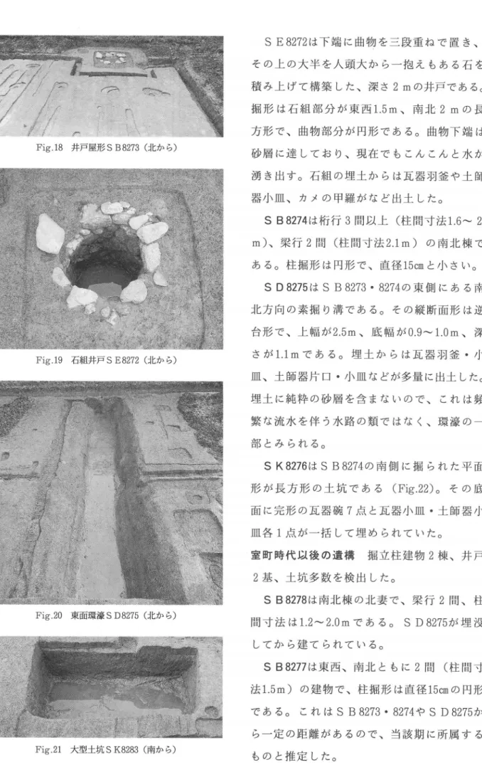 Fig 18  井戸屋形 S B 8273(北 か ら ) S E 8272は 下 端 に曲物 を三 段 重 ね で 置 き、 そ の上 の大 半 を人 頭 大 か ら一 抱 え もあ る石 を積 み上 げて 構 築 した、 深 さ2mの 井 戸 で あ る。掘 形 は石 組 部 分 が 東 西1.5m、南 北2mの長方 形 で、 曲 物 部 分 が 円形 で あ る。 曲 物 下 端 は 砂 層 に達 して お り、 現 在 で も こん こん と水 が 湧 き出 す 。 石 組 の埋 土 か らは瓦 器