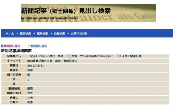 図 1-12：新聞記事(郷土関係)見出し検索(長崎県立図書館 HP)  出所：http://www.lib.pref.nagasaki.jp/newspaper/index.php  この検索結果には、以下の注意書きが添えられている。  ※該当の記事は、長崎県立長崎図書館で閲覧できます。 長崎新聞の場合は 4 階郷土課カウンター、ほかの 4 紙については 3 階奉仕課カウンターへお尋ね下さ い。 これで、島原ローカルの記事の現物 (『長崎』) にまでたどり着けることがわかった。しかし ながら残念なことに、よ