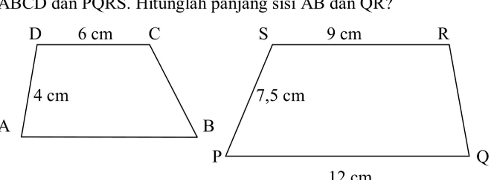 Gambar  di  bawah  ini  menunjukkan dua  bangun  yang sebangun  yaitu bangun  ABCD dan PQRS. Hitunglah panjang sisi AB dan QR?  D  6 cm        C  S  9 cm                 R  4 cm  7,5 cm  A                                           B  P  Q  12 cm  Gambar 2.1 Trapesium ABCD dan PQRS