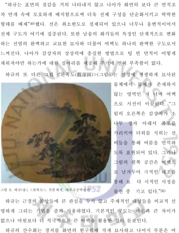 그림  6.  하규( 송) ,<관폭도>,견본채색,대북고궁박물관“ 하규는 표면의 질감을 거의 나타내지 않고 나아가 화면의 보다 큰 면적조차 안개 속에 모호하게 배치함으로써 더욱 전체 구성을 단순화시키고 딱딱한형태를 배제”49)했다.선은 최소한도로 절제되어 있으나 너무나 웅변적이어서전체 구도가 여기에 집중된다.또한 남송의 화가들의 특징인 단계적으로 변화하는 선염의 완벽하고 교묘한 묘사와 더불어 여백도 하나의 완벽한 구도로서느껴진다.나아가 감상자의 