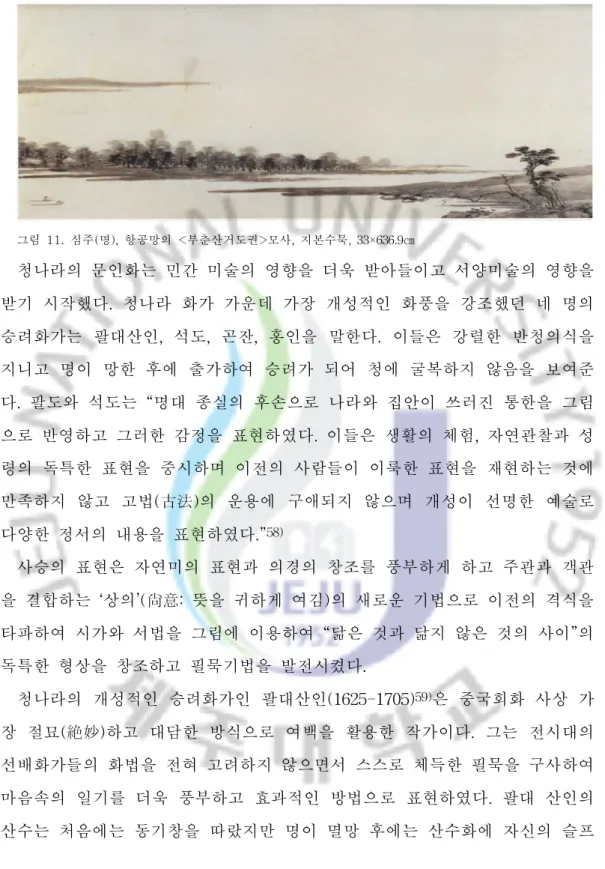 그림  11.  심주( 명) ,항공망의 <부춘산거도권>모사,지본수묵,33 ×63 6. 9㎝ 청나라의 문인화는 민간 미술의 영향을 더욱 받아들이고 서양미술의 영향을 받기 시작했다.청나라 화가 가운데 가장 개성적인 화풍을 강조했던 네 명의 승려화가는 팔대산인,석도,곤잔,홍인을 말한다.이들은 강렬한 반청의식을 지니고 명이 망한 후에 출가하여 승려가 되어 청에 굴복하지 않음을 보여준 다.팔도와 석도는 “ 명대 종실의 후손으로 나라와 집안이 쓰러진 통한
