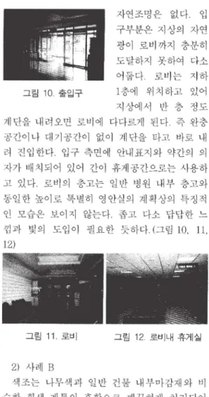 그림  10  출입구  자연조명은 없다，  입 구부분은  지상의 자연 광이 로비까지 충분히 도달하지 못하여  다소 어둡다 로비 는 지하 1층에 위치하고 있어  지상에서 반  층 정도  계단을  내려오면 로비에 다다르게 된다 즉  완충  공간이나 대기공간이 없이  계단을  타고  바로  내  려 진입한다 입구  측면에  안내표지와 약간의 의  자가  배치되어 있어  간이 휴게 공간으로는  사용하  고 있다 로비의 층고는  일반 병원  내부  충고와  통일한