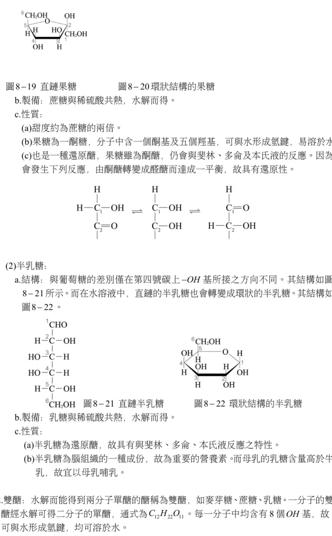 圖 8 19   直鏈果糖                  圖 8 20  環狀結構的果糖 b.製備：蔗糖與稀硫酸共熱，水解而得。 c.性質： (a)甜度約為蔗糖的兩倍。 (b)果糖為一酮糖，分子中含一個酮基及五個羥基，可與水形成氫鍵，易溶於水 (c)也是一種還原醣，果糖雖為酮醣，仍會與斐林、多侖及本氏液的反應。因為 會發生下列反應，由酮醣轉變成醛醣而達成一平衡，故具有還原性。 (2)半乳糖： a.結構：與葡萄糖的差別僅在第四號碳上  OH 基所接之方向不同。其結構如圖 8 21 所示。而在水溶液