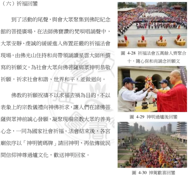 圖  4-28  祈福法會五萬餘人齊聚合 十，隨心保和尚誦念祈願文  圖  4-29  神明過爐後回鑾  圖  4-30  神駕歡喜回鑾  眾認識非物質文化遺產，增加大眾了解對宗教文物保存、修復等各個層面的概念認識，啟發世人重視宗教文物保存、傳承並推廣正確觀念，將文化遺產繼續被傳承及弘揚 （六）祈福回鑾 到了活動的尾聲，與會大眾聚集到佛陀紀念館的菩提廣場，在法師佛寶讚的梵唄唱誦聲中，大眾安靜、虔誠的緩緩進入佈置莊嚴的祈福法會現場，由佛光山住持和尚帶領誦讀星雲大師所撰寫的祈願文，為社會大眾向佛菩薩與眾神明恭敬