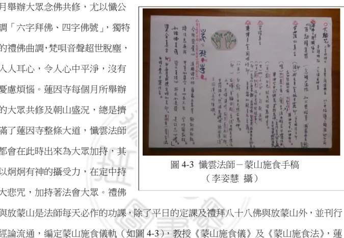 圖 4-3  懺雲法師－蒙山施食手稿  （李姿慧  攝）  佛七，法師一生持戒嚴謹，以男、女眾分開舉辦較為如法，故女眾的活動多借尼寺舉辦。民國九十年，埔里蓮音學院女眾道場正式成立，使女眾有一道場靜修，法益均霑。237法師於九十八年三月七日安詳示寂，世壽九十五歲。一期的生命化畢，回顧法師的一生，主七百餘次，並提倡念佛法門，導歸淨土。人人尊稱為「懺公師父」，寺裡每個月舉辦大眾念佛共修，尤以懺公調「六字拜佛、四字佛號」，獨特的禮佛曲調，梵唄音聲超世脫塵，入人耳心，令人心中平淨，沒有憂慮煩惱。蓮因寺每個月所舉辦的大