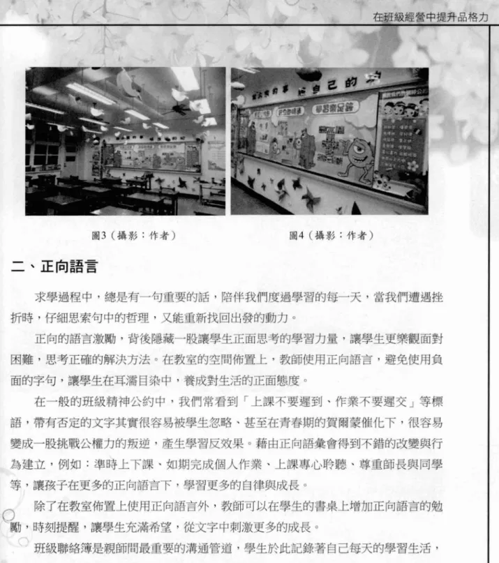 圖 3 (攝影:作者) 二、正向語言 在班級經營中提升品格力圖 4 (攝影:作者) 求學過程中，總是有一句重要的話，陪伴我們度過學習的每一天，當我們遭遇挫 折時，仔細思索句中的哲理，又能重新找回出發的動力。 正向的語言激勵，背後隱藏一股讓學生正面思考的學習力量，讓學生更樂觀面對 困難，思考正確的解決方法。在教室的空間佈置上，教師使用正向語吉，避免使用負 面的字句，讓學生在耳;需目染中，養成對生活的正面態度。 在一般的班級精神公約中，我們常看到「上課不要遲到、作業不要遲交」等標 語，帶有否定的文字其實很容易被