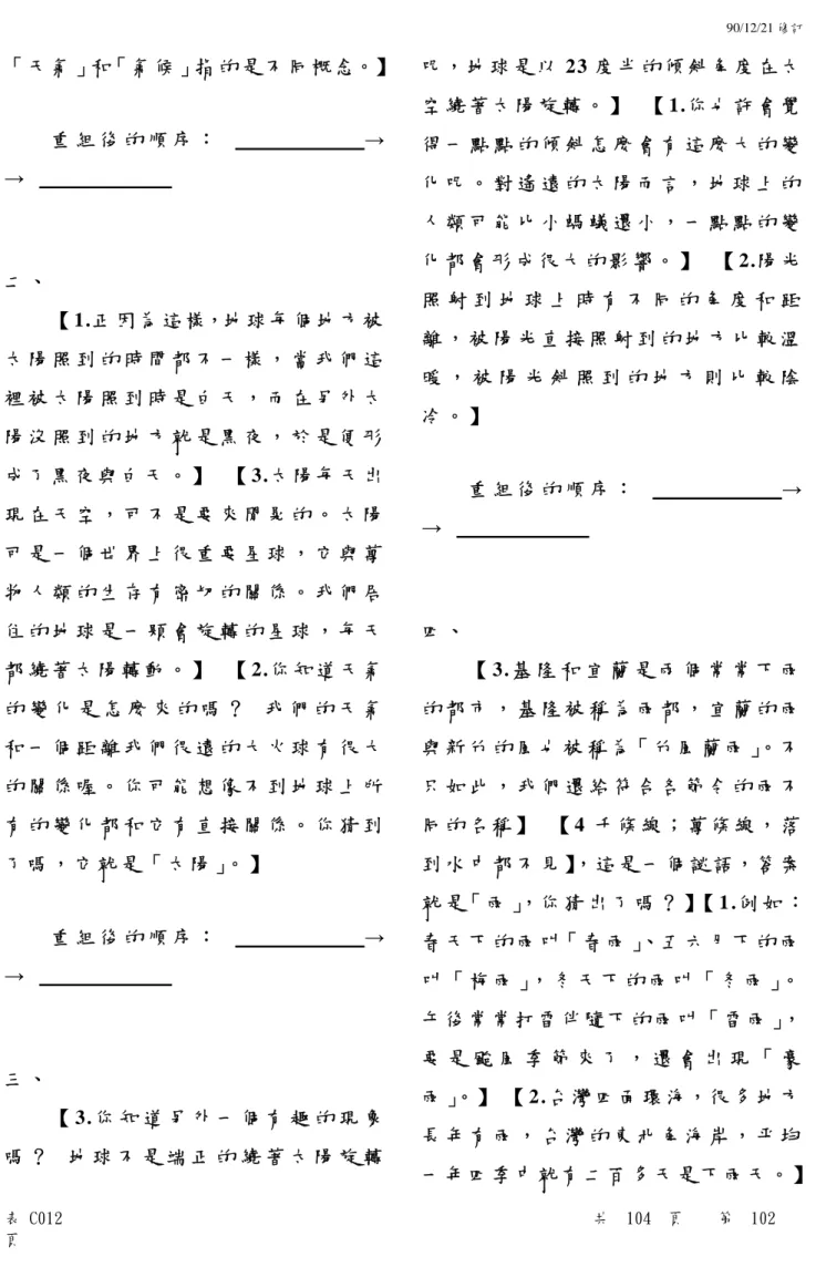 表 C012 共 104 頁 第 102 頁 「 天 氣 」和「 氣 候 」指 的 是 不 同 概 念。】重 組 後 的 順 序 ： →   → 二 、【 1.正 因 為 這 樣，地 球 每 個 地 方 被太 陽 照 到 的 時 間 都 不 一 樣 ， 當 我 們 這裡 被 太 陽 照 到 時 是 白 天 ， 而 在 另 外 太陽 沒 照 到 的 地 方 就 是 黑 夜 ， 於 是 便 形成 了 黑 夜 與 白 天 。 】 【 3.太 陽 每 天 出現 在 天 空 ， 可 不 是 要 來 閒 晃 的 。 太
