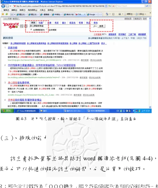 圖 4-3  使用雅虎搜尋，輸入關鍵字「身心障礙停車證」查詢畫面  （三）、特殊的能力  該生會抓取螢幕並將其貼到 word 轉傳給老師(見圖 4-4)，這 樣子也可以快速的解決該生的疑問，也是他常用的技巧。  Ｒ：那你可以幫我查「ＯＯＯ醫生」嗎？我要確認你查到的資料和我一樣， 把那些資料複製起來，貼給我！  Ｒ：呵！  您已成功收到來自  Ａ君  的 1 個檔案。  Doc1.doc  開啟 (Alt+Shift+O)（A-台大-4） 