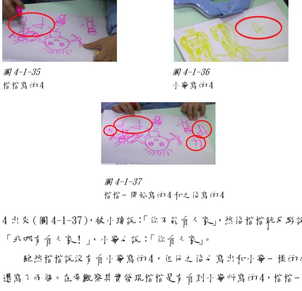 圖 4-1-35                              圖 4-1-36  楷楷寫的 4                             小寧寫的 4  圖 4-1-37  楷楷一開始寫的 4 和之後寫的 4  4 出來（圖 4-1-37） ，被小瑋說： 「你不能看人家」 ，然後楷楷就反駁說： 「我哪有看人家！」，小寧也說：「你看人家」。      雖然楷楷說沒有看小寧寫的 4，但他之後也寫出和小寧一樣的 4， 還寫了兩個。在旁觀察其實發現楷楷是有看到小寧所寫的 4，楷楷一開 始