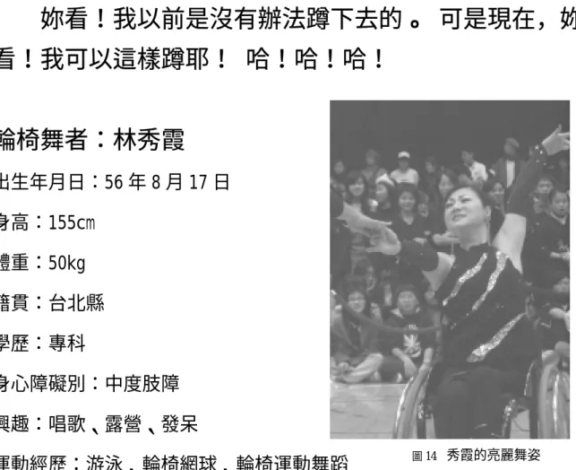 圖 14   秀霞的亮麗舞姿 第一節 舞后－林秀霞  在那跳舞的一群人之中，總是很容易地看見秀霞她。她那豐富的表情、優美的肢體語言，跳舞時總是自信地飛舞在場中，不斷地吸引著你的目光。即使你只是遠遠地坐在舞池旁的小角落，當她轉向你時，那眼神、那笑容，會引領你與她一起沈醉在音樂中。在那當下，你會覺得她彷彿只是為你而舞，也只有她是獨自舞而為你，你的眼睛會不由自主地跟隨著她，即使舞蹈結束了，那亮麗的身影也會停留在你心裏，彷彿餘音繞樑般反覆地、不間斷地出現著。 妳看！我以前是沒有辦法蹲下去的。 可是現在，妳看！我可以
