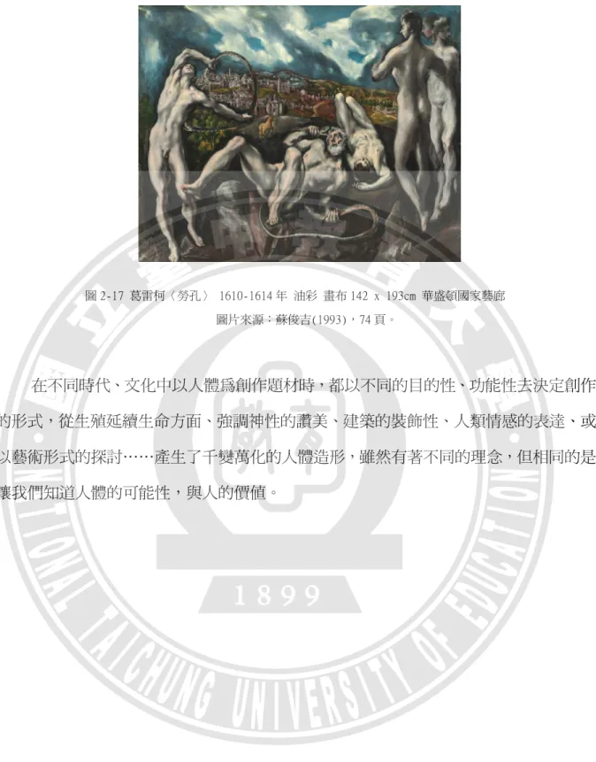 圖 2-17 葛雷柯〈勞孔〉 1610-1614 年 油彩 畫布 142 x 193cm 華盛頓國家藝廊  圖片來源：蘇俊吉(1993)，74 頁。  在不同時代、文化中以人體為創作題材時，都以不同的目的性、功能性去決定創作 的形式，從生殖延續生命方面、強調神性的讚美、建築的裝飾性、人類情感的表達、或 以藝術形式的探討……產生了千變萬化的人體造形，雖然有著不同的理念，但相同的是 讓我們知道人體的可能性，與人的價值。                                         