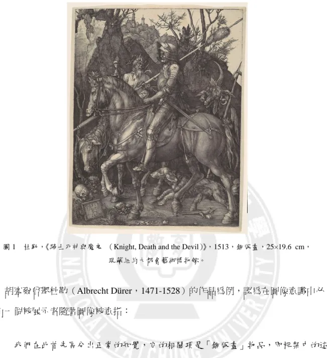 圖 1  杜勒，《騎士死神與魔鬼 （Knight, Death and the Devil）》，1513，銅版畫，25×19.6 cm，  現藏紐約大都會藝術博物館。  胡塞爾曾舉杜勒（Albrecht Dürer，1471-1528）的作品為例，認為在圖像意識中必 定有一個被展示者隨著圖像被意指：  我們在此首先區分出正常的知覺，它的相關項是「銅版畫」物品，即框架中的這 塊版畫。其次，我們區分出此知覺意識,在其中對我們呈現著用黑色線條表現的 無色的圖像：「馬上騎士」、「死神」和「魔鬼」。我們並不在審美觀察