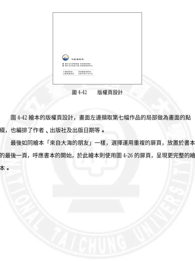 圖 4-42    版權頁設計      圖 4-42 繪本的版權頁設計，畫面左邊擷取第七幅作品的局部做為畫面的點 綴，也編排了作者、出版社及出版日期等。      最後如同繪本「來自大海的朋友」一樣，選擇運用重複的扉頁，放置於書本 的最後一頁，呼應書本的開始，於此繪本則使用圖 4-26 的扉頁，呈現更完整的繪 本。 