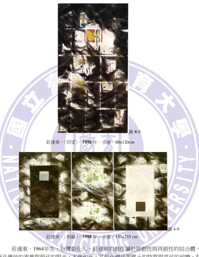 圖 4-8      莊連東，〈仰望〉，1998 年，水墨，60x120cm  圖 4-9                                              莊連東，〈相融〉，1998 年，水墨，130x235 cm          莊連東，1964年生，台灣彰化人，莊連東的創作屬於原創性與再創性的結合體， 兼具傳統的素養與現代的眼光，不僅如此，其創作還涵蓋鄉土的特質與當代的前瞻，有 著拘謹的思維，卻也不乏開敝的胸襟，有筆墨的根基，也有彩情的奔放。莊連東在其創 作中，將中國的傳統意
