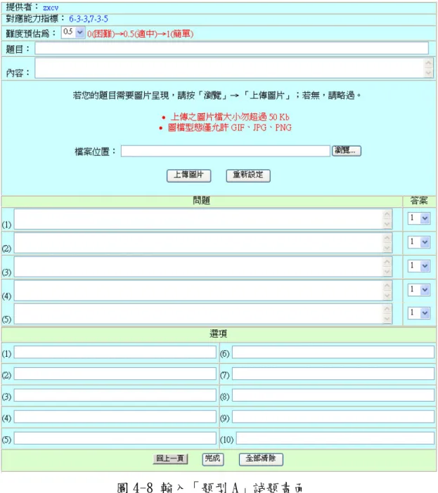 圖 4-8 輸入「題型 A」試題畫面  二、  新增「題型 B」試題：題型 B 的試題是指四選一的單選選擇 題。其新增的流程如上述新增「題型 A」功能雷同，故不贅述。  三、  修改我的試題：此功能提供教師可以編輯與預覽屬於自己所 新增的試題，其試題包含題型 A 與題型 B 兩種（如圖 4-9） 。當 教師按下「編輯或檢視」的超連結後，系統會顯示要編輯的試 題畫面（如圖 4-10） ，教師就可以修改試題的資料，編輯完成後， 教師必須按下「完成」的按鈕，該試題才算是編輯完成 。 
