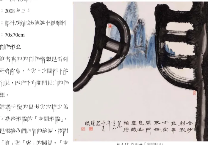 圖 4-13  莊賜祿「開門見山」 作品三：開門見山 年代：2008 年三月                                                               媒材：墨汁/彩宣紙/傳統水墨顏料 尺寸：70x70cm 一：創作理念         筆者當初的創作構想是看到當今社會亂象，人與人之間都不能坦誠向見，因此才有開門見山的作品構想。         經過反覆的思考與取捨之後找到了藝術理論的「空間理論」。空間是環繞我們四周的範圍，探討的是「實」與「虛」的關係。「空