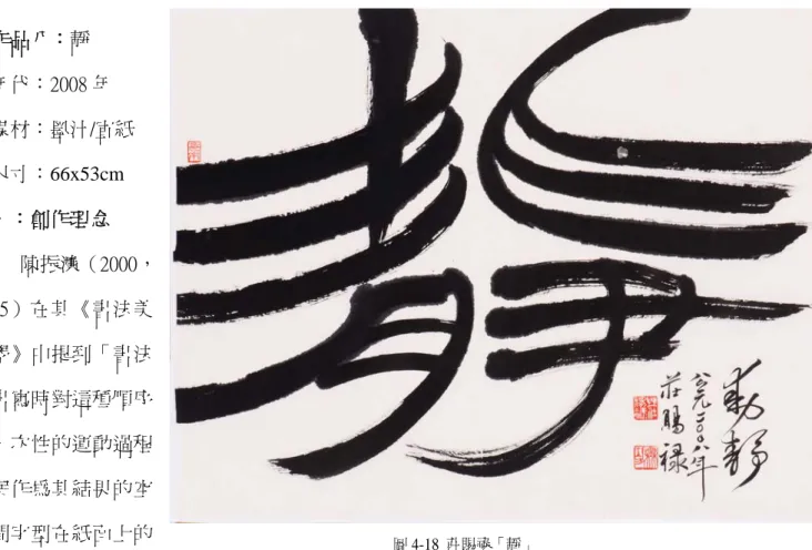 圖 4-18  莊賜祿「靜」 作品八：靜 年代：2008 年                                                               媒材：墨汁/宣紙 尺寸：66x53cm 一：創作理念       陳振濂（2000，25）在其《書法美學》中提到「書法書寫時對這種順序一次性的運動過程與作為其結果的空間字型在紙面上的 被固定下來，我稱之為一個由動到靜，靜中有動的過程。」宋代書法家姜夔在他的《續 書譜》中充份強調了這種追溯的重要意義：「余嘗歷觀古之名書，無不點