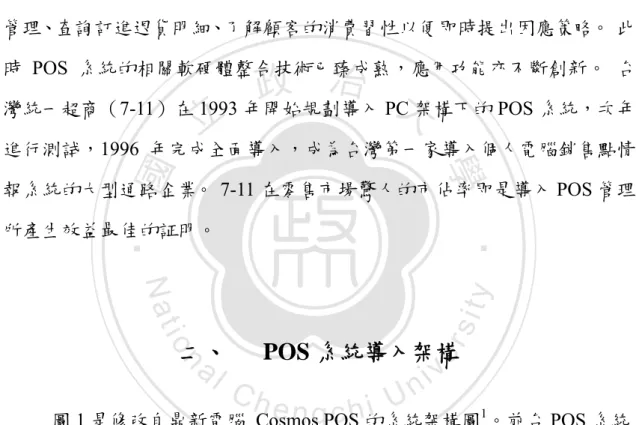 圖 1 是修改自鼎新電腦 Cosmos POS 的系統架構圖 1 。前台 POS 系統 的銷售記錄透過單店的內部網路傳輸至店內的主機。店內主機將單店銷售資 料彙整後透過網際網路傳輸至總部第一層主機，再透過內部網路層層彙總至 總部資料庫主機。此架構圖為零售通路業導入 POS 系統多層次管理提供了 最簡潔的說明。                                                    1 鼎新電腦 Cosmos POS 的系統架構圖，     