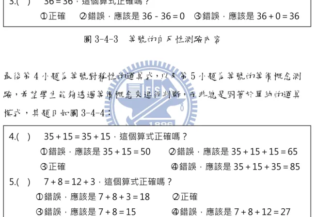 圖 3-4-2  非典型等式測驗內容  而第 3 小題則為等號本身自反性概念（即 A＝A 的型態） ，題目如圖 3-4-4：  圖 3-4-3  等號的自反性測驗內容  最後第 4 小題為等號對稱性的運算式，以及第 5 小題為等號的等價概念測 驗，希望學生能夠透過等價概念來進行判斷，而非總是固著於單純的運算 模式，其題目如圖 3-4-4：  圖 3-4-4 等號的對稱性與等價概念測驗內容  第三大題：等號意義理解與其在運算上的運用      此部分試題設計主要是為了要幫助研究者再次釐清學生的等號概念 到底是